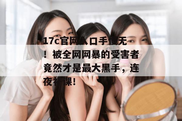 17c官网入口手慢无！被全网网暴的受害者竟然才是最大黑手，连夜补课！