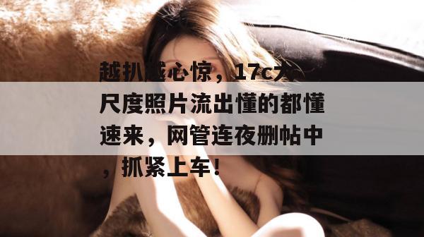 越扒越心惊，17c大尺度照片流出懂的都懂速来，网管连夜删帖中，抓紧上车！