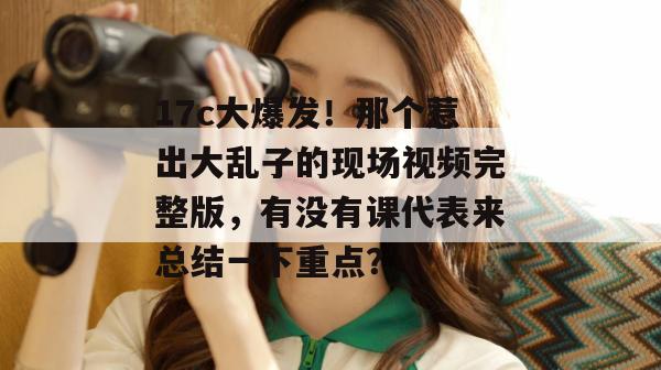 17c大爆发！那个惹出大乱子的现场视频完整版，有没有课代表来总结一下重点？