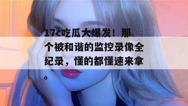 17c吃瓜大爆发！那个被和谐的监控录像全纪录，懂的都懂速来拿。