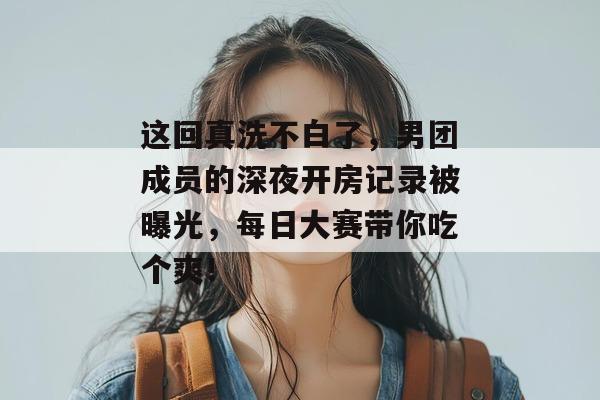 这回真洗不白了，男团成员的深夜开房记录被曝光，每日大赛带你吃个爽！