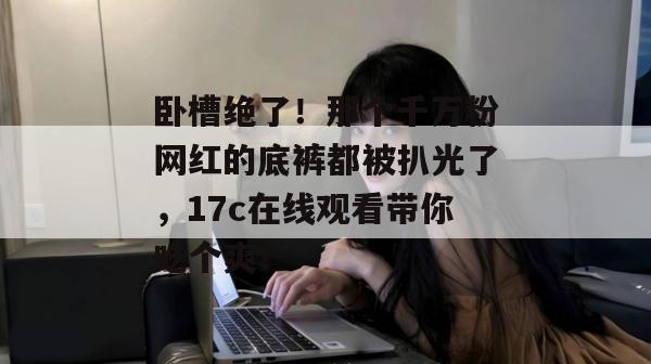 卧槽绝了！那个千万粉网红的底裤都被扒光了，17c在线观看带你吃个爽！
