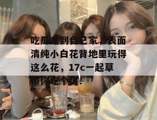 吃瓜吃到自己家，表面清纯小白花背地里玩得这么花，17c一起草带你吃个爽！