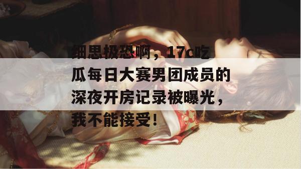 细思极恐啊，17c吃瓜每日大赛男团成员的深夜开房记录被曝光，我不能接受！
