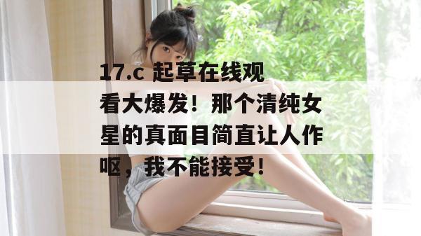 17.c 起草在线观看大爆发！那个清纯女星的真面目简直让人作呕，我不能接受！