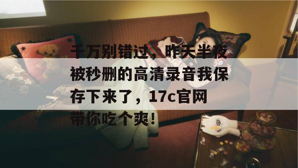 千万别错过,昨天半夜被秒删的高清录音我保存下来了,17c官网带你吃个爽! 千万别错过,昨天半夜被秒删的高清录音我保存下来了,17c官网带你吃个爽!