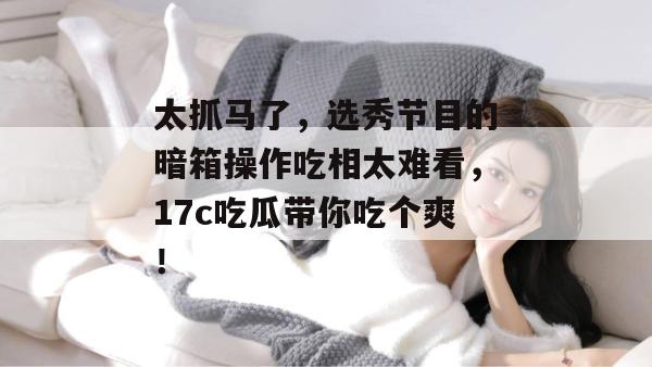 太抓马了，选秀节目的暗箱操作吃相太难看，17c吃瓜带你吃个爽！