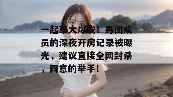 一起草大爆发！男团成员的深夜开房记录被曝光，建议直接全网封杀，同意的举手！