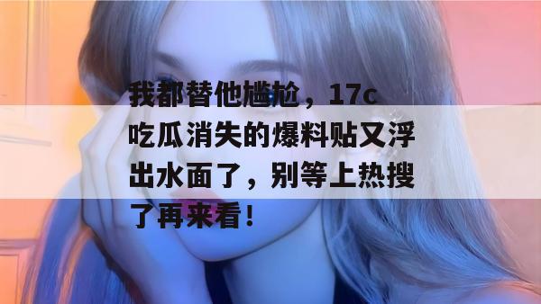 我都替他尴尬，17c吃瓜消失的爆料贴又浮出水面了，别等上热搜了再来看！