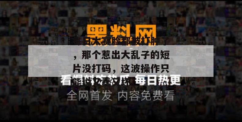 每日大赛脸都被打肿了，那个惹出大乱子的短片没打码，这波操作只能说又蠢又坏。